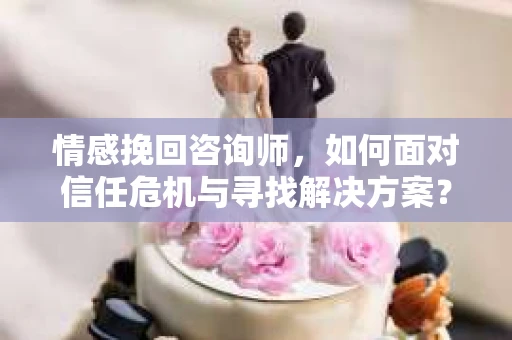 情感挽回咨询师，如何面对信任危机与寻找解决方案？