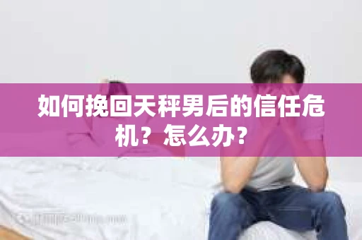 如何挽回天秤男后的信任危机？怎么办？