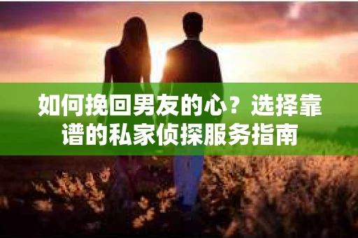 如何挽回男友的心？选择靠谱的私家侦探服务指南