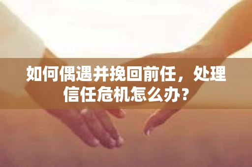如何偶遇并挽回前任，处理信任危机怎么办？