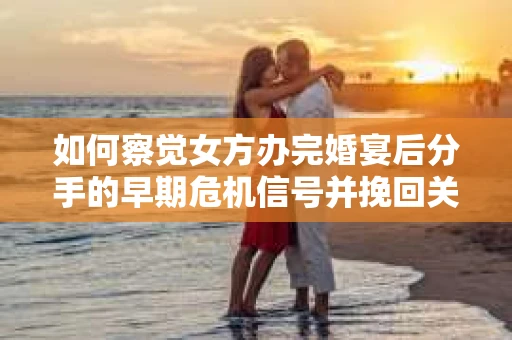 如何察觉女方办完婚宴后分手的早期危机信号并挽回关系？