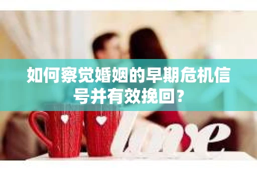 如何察觉婚姻的早期危机信号并有效挽回？