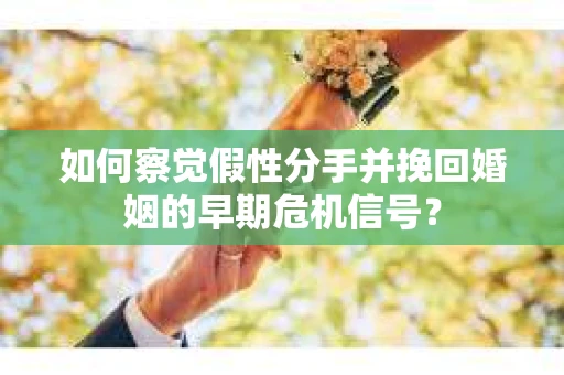 如何察觉假性分手并挽回婚姻的早期危机信号？