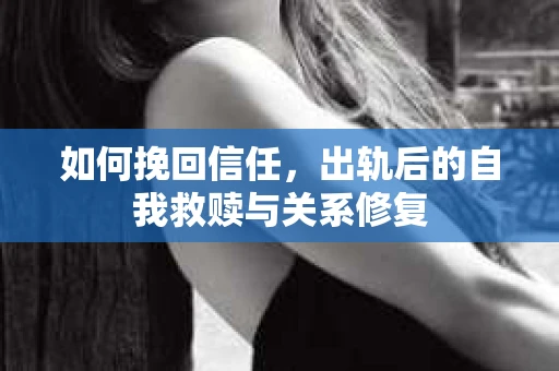 如何挽回信任,出轨后的自我救赎与关系修复 如何挽回信任,出轨后的自我救赎与关系修复
