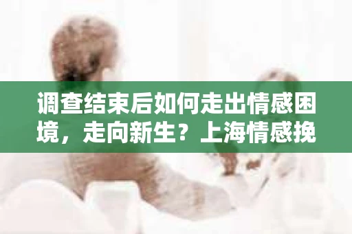 调查结束后如何走出情感困境，走向新生？上海情感挽回婚姻公司给出的专业建议