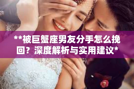 **被巨蟹座男友分手怎么挽回？深度解析与实用建议**