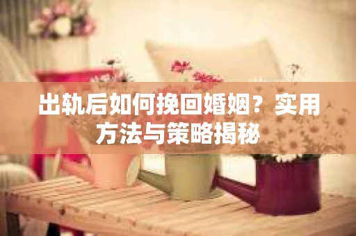 出轨后如何挽回婚姻？实用方法与策略揭秘