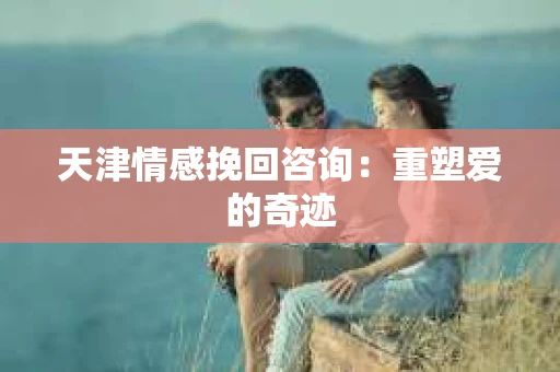 天津情感挽回咨询：重塑爱的奇迹
