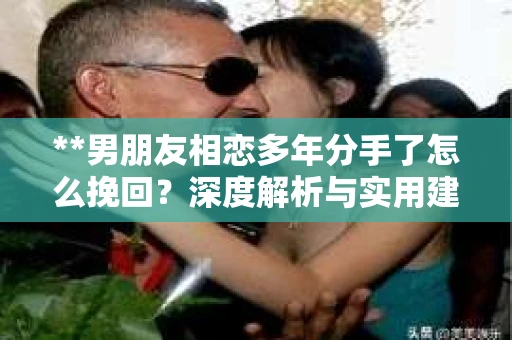 **男朋友相恋多年分手了怎么挽回？深度解析与实用建议**