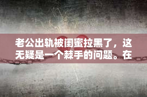 老公出轨被闺蜜拉黑了，这无疑是一个棘手的问题。在这个问题上，我想要和大家分享一下我的看法和经历，希望能给大家带来一些启示。