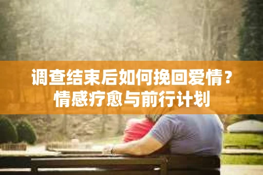 调查结束后如何挽回爱情？情感疗愈与前行计划