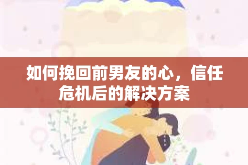 如何挽回前男友的心，信任危机后的解决方案