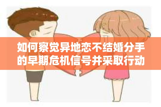 如何察觉异地恋不结婚分手的早期危机信号并采取行动？