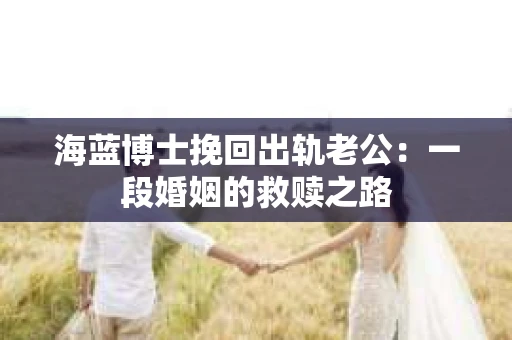 海蓝博士挽回出轨老公：一段婚姻的救赎之路