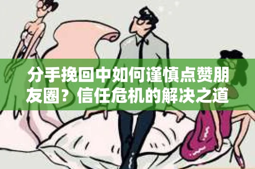 分手挽回中如何谨慎点赞朋友圈?信任危机的解决之道 分手挽回中如何谨慎点赞朋友圈?信任危机的解决之道