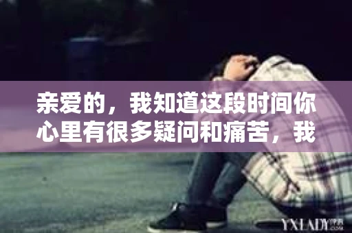 亲爱的，我知道这段时间你心里有很多疑问和痛苦，我也一样。我们在一起的时光，有欢笑也有泪水，那些美好的回忆，我永远都不会忘记。今天，我想通过这条短信，向你表达我的一些想法。
