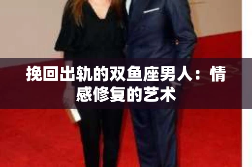 挽回出轨的双鱼座男人：情感修复的艺术