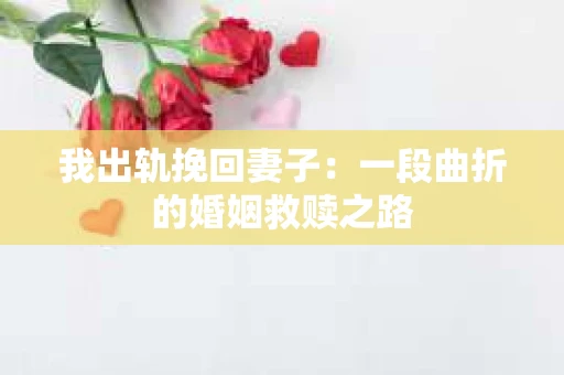 我出轨挽回妻子：一段曲折的婚姻救赎之路