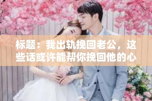 标题：我出轨挽回老公，这些话或许能帮你挽回他的心