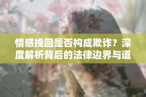 情感挽回是否构成欺诈？深度解析背后的法律边界与道德伦理