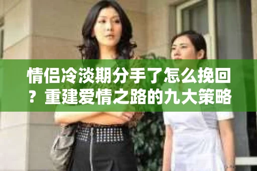 情侣冷淡期分手了怎么挽回？重建爱情之路的九大策略