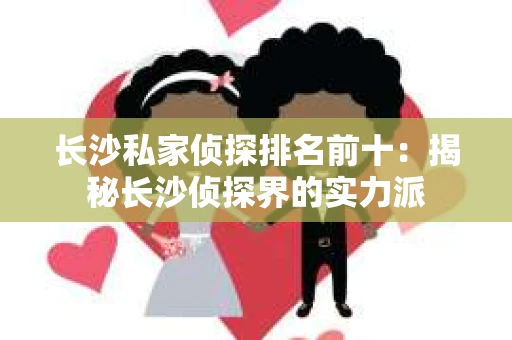 长沙私家侦探排名前十：揭秘长沙侦探界的实力派