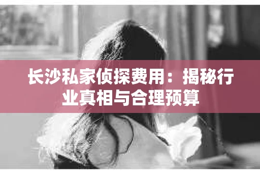长沙私家侦探费用：揭秘行业真相与合理预算
