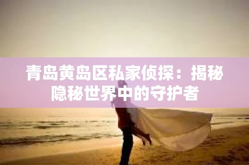 青岛黄岛区私家侦探：揭秘隐秘世界中的守护者
