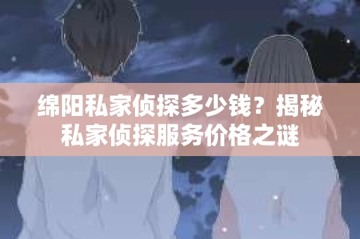 绵阳私家侦探多少钱？揭秘私家侦探服务价格之谜
