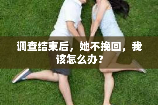 调查结束后,她不挽回,我该怎么办? 调查结束后,她不挽回,我该怎么办?