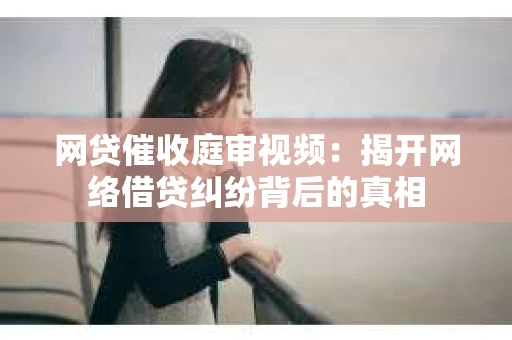 网贷催收庭审视频：揭开网络借贷纠纷背后的真相