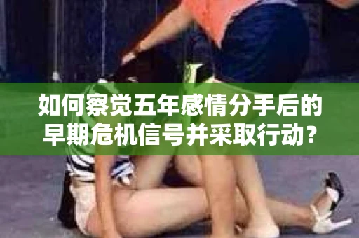 如何察觉五年感情分手后的早期危机信号并采取行动? 如何察觉五年感情分手后的早期危机信号并采取行动?