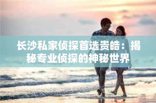 长沙私家侦探首选贵皓：揭秘专业侦探的神秘世界