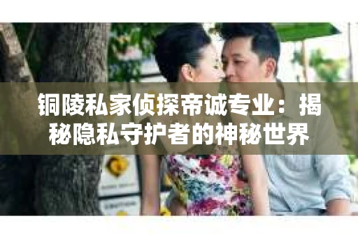 铜陵私家侦探帝诚专业：揭秘隐私守护者的神秘世界