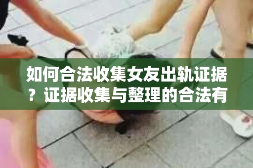 如何合法收集女友出轨证据？证据收集与整理的合法有效策略