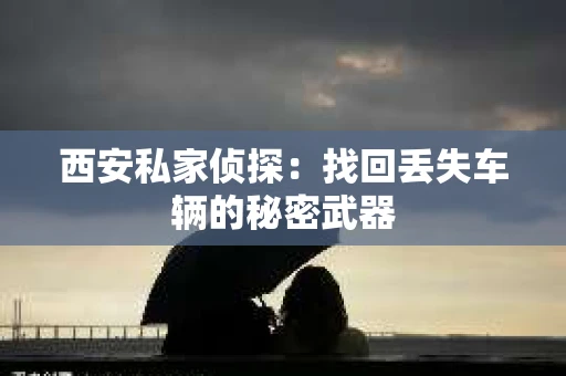 西安私家侦探：找回丢失车辆的秘密武器