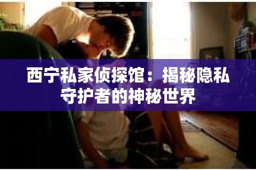 西宁私家侦探馆：揭秘隐私守护者的神秘世界