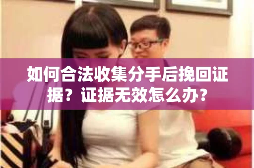 如何合法收集分手后挽回证据?证据无效怎么办? 如何合法收集分手后挽回证据?证据无效怎么办?