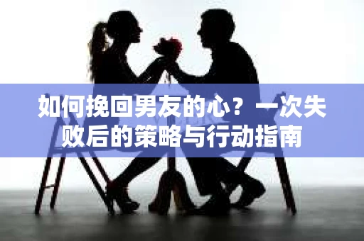 如何挽回男友的心？一次失败后的策略与行动指南