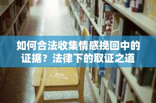 如何合法收集情感挽回中的证据?法律下的取证之道 如何合法收集情感挽回中的证据?法律下的取证之道