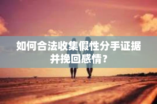 如何合法收集假性分手证据并挽回感情？