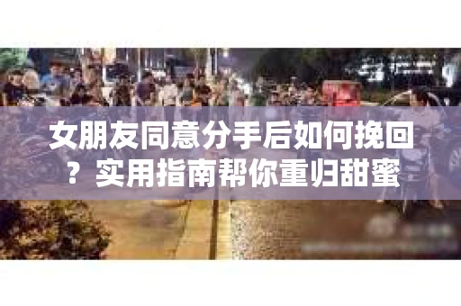 女朋友同意分手后如何挽回?实用指南帮你重归甜蜜 女朋友同意分手后如何挽回?实用指南帮你重归甜蜜