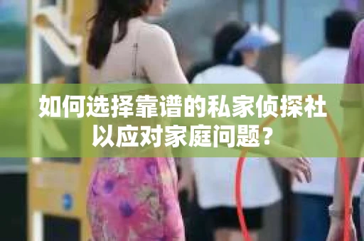 如何选择靠谱的私家侦探社以应对家庭问题？