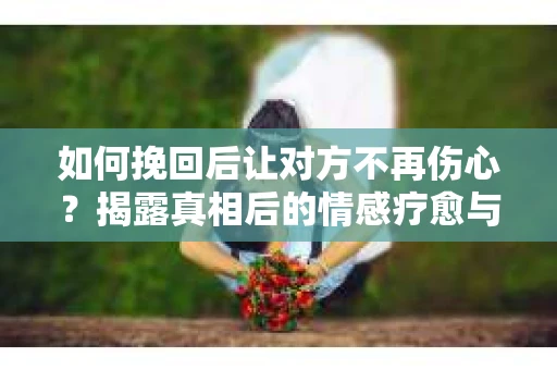 如何挽回后让对方不再伤心？揭露真相后的情感疗愈与前行计划