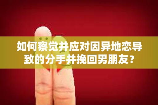 如何察觉并应对因异地恋导致的分手并挽回男朋友？