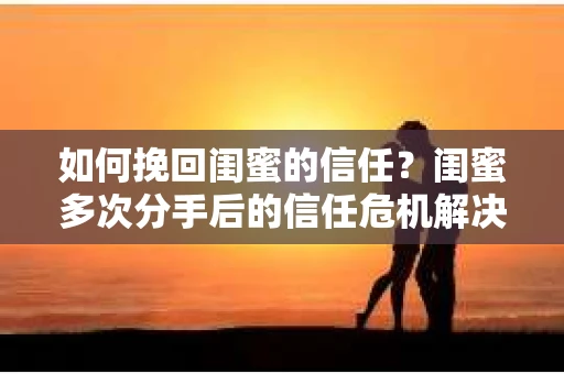 如何挽回闺蜜的信任？闺蜜多次分手后的信任危机解决方案
