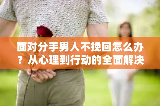 面对分手男人不挽回怎么办？从心理到行动的全面解决方案