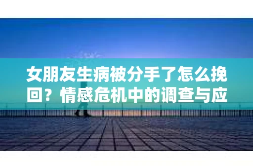 女朋友生病被分手了怎么挽回？情感危机中的调查与应对策略