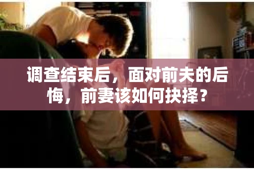 调查结束后,面对前夫的后悔,前妻该如何抉择? 调查结束后,面对前夫的后悔,前妻该如何抉择?