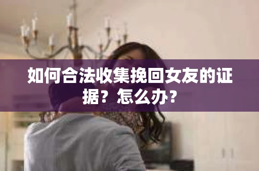 如何合法收集挽回女友的证据？怎么办？
